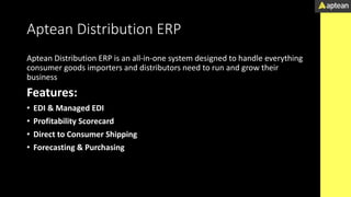 Aptean Distribution ERP
Aptean Distribution ERP is an all-in-one system designed to handle everything
consumer goods importers and distributors need to run and grow their
business
Features:
• EDI & Managed EDI
• Profitability Scorecard
• Direct to Consumer Shipping
• Forecasting & Purchasing
 
