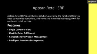 Aptean Retail ERP
Aptean Retail ERP is an intuitive solution, providing the functionalities you
need to optimize operations, add value and maximize business growth for
continued retail success.
Features:
• Single Customer View
• Flexible Order Fulfillment
• Comprehensive Product Management
• Intelligent Inventory Management
 