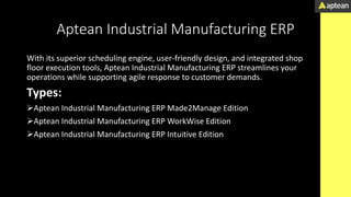 Aptean Industrial Manufacturing ERP
With its superior scheduling engine, user-friendly design, and integrated shop
floor execution tools, Aptean Industrial Manufacturing ERP streamlines your
operations while supporting agile response to customer demands.
Types:
Aptean Industrial Manufacturing ERP Made2Manage Edition
Aptean Industrial Manufacturing ERP WorkWise Edition
Aptean Industrial Manufacturing ERP Intuitive Edition
 