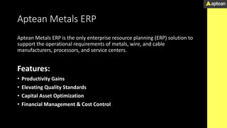 Aptean Metals ERP
Aptean Metals ERP is the only enterprise resource planning (ERP) solution to
support the operational requirements of metals, wire, and cable
manufacturers, processors, and service centers.
Features:
• Productivity Gains
• Elevating Quality Standards
• Capital Asset Optimization
• Financial Management & Cost Control
 