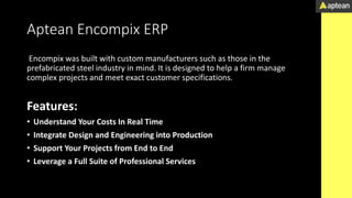 Aptean Encompix ERP
Encompix was built with custom manufacturers such as those in the
prefabricated steel industry in mind. It is designed to help a firm manage
complex projects and meet exact customer specifications.
Features:
• Understand Your Costs In Real Time
• Integrate Design and Engineering into Production
• Support Your Projects from End to End
• Leverage a Full Suite of Professional Services
 