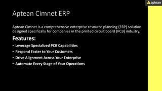 Aptean Cimnet ERP
Aptean Cimnet is a comprehensive enterprise resource planning (ERP) solution
designed specifically for companies in the printed circuit board (PCB) industry.
Features:
• Leverage Specialized PCB Capabilities
• Respond Faster to Your Customers
• Drive Alignment Across Your Enterprise
• Automate Every Stage of Your Operations
 