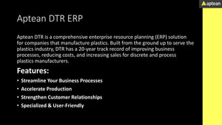 Aptean DTR ERP
Aptean DTR is a comprehensive enterprise resource planning (ERP) solution
for companies that manufacture plastics. Built from the ground up to serve the
plastics industry, DTR has a 20-year track record of improving business
processes, reducing costs, and increasing sales for discrete and process
plastics manufacturers.
Features:
• Streamline Your Business Processes
• Accelerate Production
• Strengthen Customer Relationships
• Specialized & User-Friendly
 