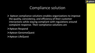 Compliance solution
 Aptean compliance solutions enables organizations to improve
the quality, consistency, and efficiency of their customer
interactions while staying compliant with regulations around
complaint response. Their compliance solutions are
Aptean Respond
Aptean GenomeQuest
Aptean LifeQuest
 