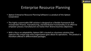 Enterprise Resource Planning
• Aptean Enterprise Resource Planning Software is a product of the Aptean
Corporation
• The highly customizable ERP solution is designed on a flexible framework that
incorporates finance, manufacturing, and distribution functionality in an effort to
empower process manufacturers to realize their diverse business objectives.
• With a focus on adaptability, Aptean ERP is touted as a business solution that
captures the unique way every organization goes about its operations. The product is
therefore offered in differentiated packages.
• names that target distinctive industries.
 