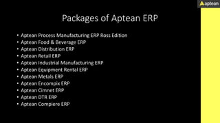Packages of Aptean ERP
• Aptean Process Manufacturing ERP Ross Edition
• Aptean Food & Beverage ERP
• Aptean Distribution ERP
• Aptean Retail ERP
• Aptean Industrial Manufacturing ERP
• Aptean Equipment Rental ERP
• Aptean Metals ERP
• Aptean Encompix ERP
• Aptean Cimnet ERP
• Aptean DTR ERP
• Aptean Compiere ERP
 