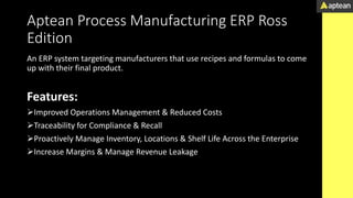Aptean Process Manufacturing ERP Ross
Edition
An ERP system targeting manufacturers that use recipes and formulas to come
up with their final product.
Features:
Improved Operations Management & Reduced Costs
Traceability for Compliance & Recall
Proactively Manage Inventory, Locations & Shelf Life Across the Enterprise
Increase Margins & Manage Revenue Leakage
 