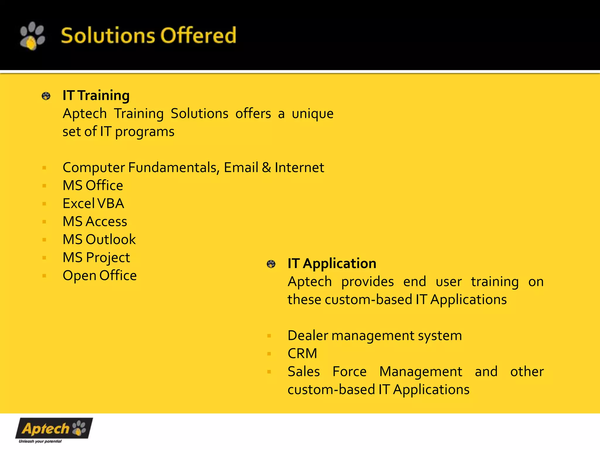 IT Training
    Aptech Training Solutions offers a unique
    set of IT programs

   Computer Fundamentals, Email & Internet
   MS Office
   Excel VBA
   MS Access
   MS Outlook
   MS Project                       IT Application
   Open Office                      Aptech provides end user training on
                                     these custom-based IT Applications

                                     Dealer management system
                                     CRM
                                     Sales Force Management and other
                                      custom-based IT Applications
 