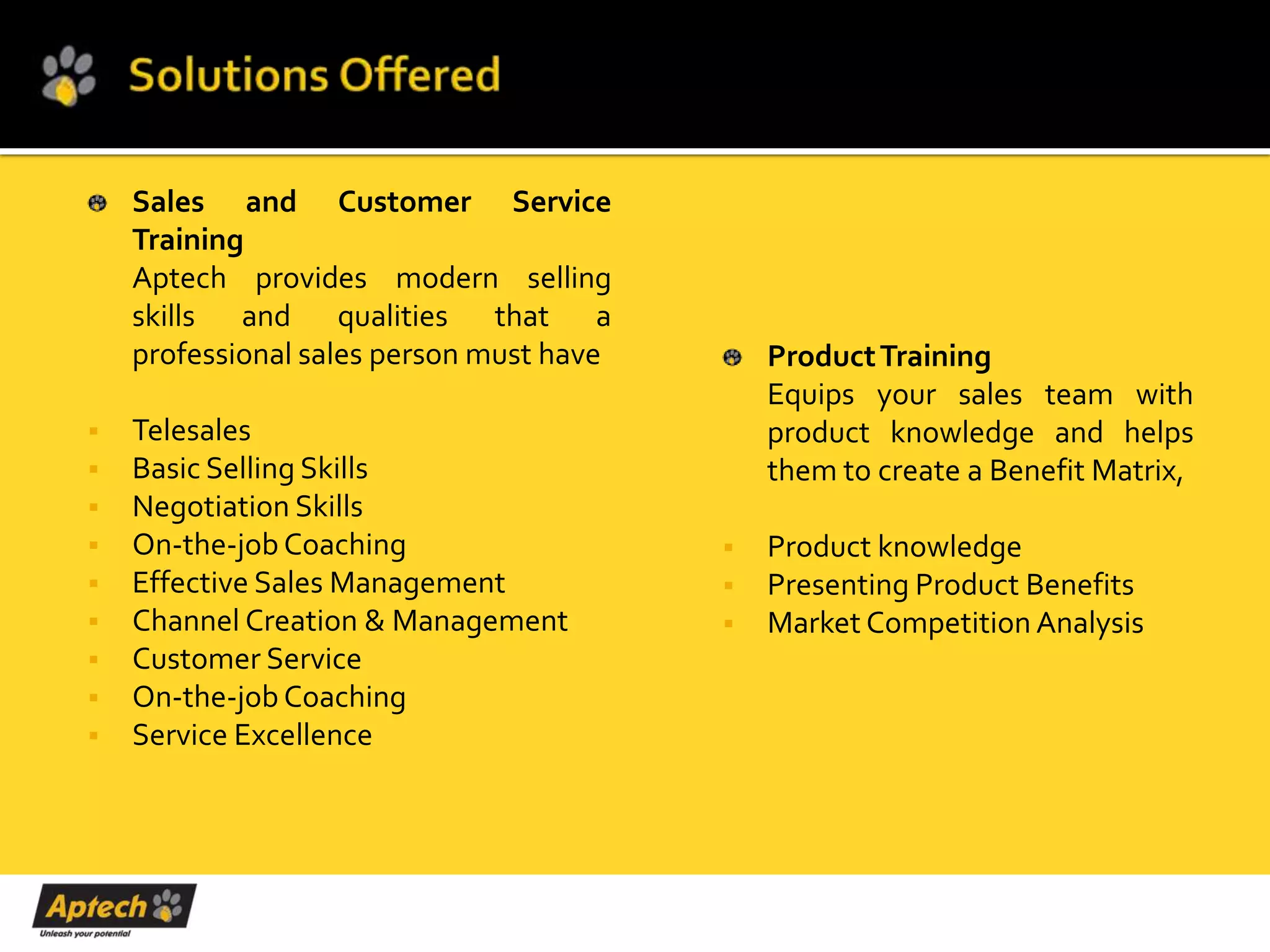 Sales and Customer Service
    Training
    Aptech provides modern selling
    skills and qualities that a
    professional sales person must have       Product Training
                                              Equips your sales team with
   Telesales                                 product knowledge and helps
   Basic Selling Skills                      them to create a Benefit Matrix,
   Negotiation Skills
   On-the-job Coaching                      Product knowledge
   Effective Sales Management               Presenting Product Benefits
   Channel Creation & Management            Market Competition Analysis
   Customer Service
   On-the-job Coaching
   Service Excellence
 
