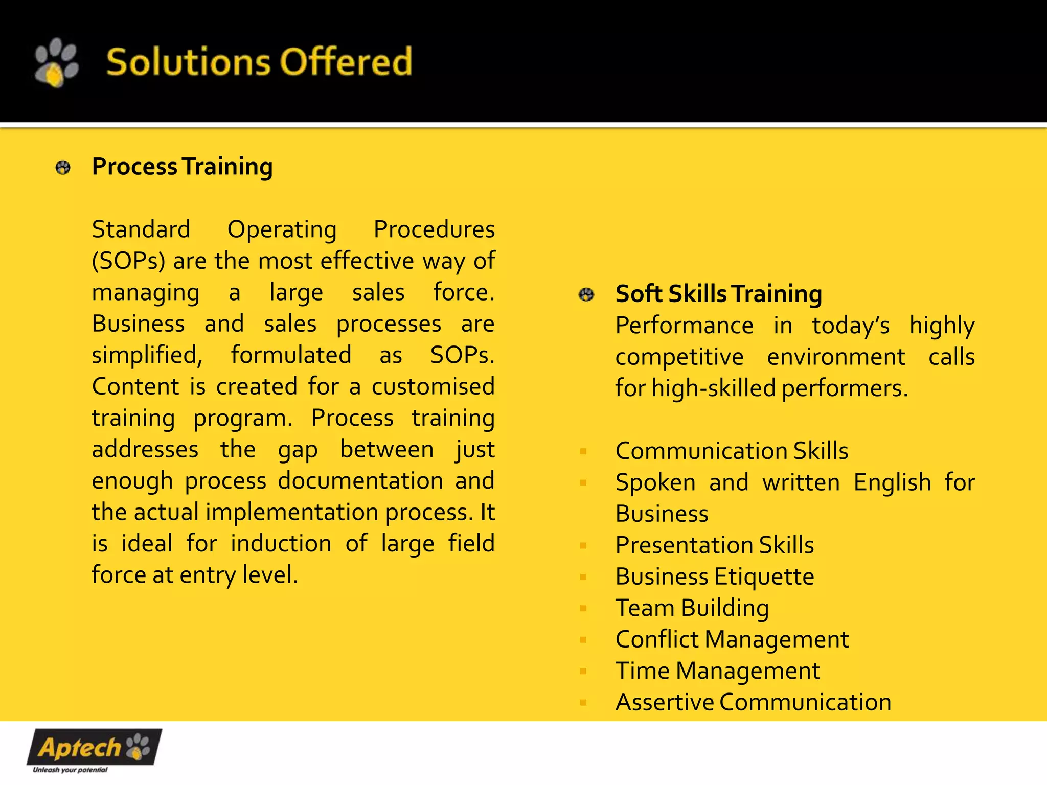 Process Training

Standard Operating Procedures
(SOPs) are the most effective way of
managing a large sales force.               Soft Skills Training
Business and sales processes are            Performance in today’s highly
simplified, formulated as SOPs.             competitive environment calls
Content is created for a customised         for high-skilled performers.
training program. Process training
addresses the gap between just             Communication Skills
enough process documentation and           Spoken and written English for
the actual implementation process. It       Business
is ideal for induction of large field      Presentation Skills
force at entry level.                      Business Etiquette
                                           Team Building
                                           Conflict Management
                                           Time Management
                                           Assertive Communication
 