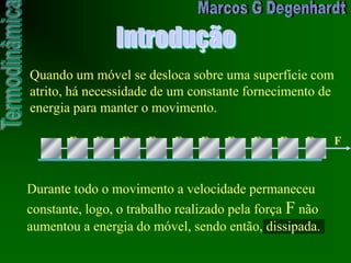 Introdução
Quando um móvel se desloca sobre uma superfície com
atrito, há necessidade de um constante fornecimento de
energia para manter o movimento.
F F F F F F F F F F F
Durante todo o movimento a velocidade permaneceu
constante, logo, o trabalho realizado pela força F não
aumentou a energia do móvel, sendo então, dissipada.
 