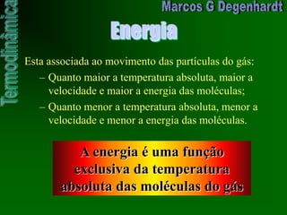 Energia
Esta associada ao movimento das partículas do gás:
– Quanto maior a temperatura absoluta, maior a
velocidade e maior a energia das moléculas;
– Quanto menor a temperatura absoluta, menor a
velocidade e menor a energia das moléculas.
A energia é uma função
exclusiva da temperatura
absoluta das moléculas do gás
 