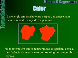 Calor
É a energia em trânsito entre corpos que apresentam
entre si uma diferença de temperatura.
No momento em que as temperaturas se igualam, cessa a
transferência de energia e os corpos atingiram o equilíbrio
térmico.
 