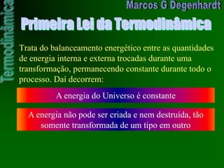 Primeira Lei da Termodinâmica
Trata do balanceamento energético entre as quantidades
de energia interna e externa trocadas durante uma
transformação, permanecendo constante durante todo o
processo. Daí decorrem:
A energia do Universo é constante
A energia não pode ser criada e nem destruída, tão
somente transformada de um tipo em outro
 