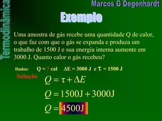 Exemplo
Uma amostra de gás recebe uma quantidade Q de calor,
o que faz com que o gás se expanda e produza um
trabalho de 1500 J e sua energia interna aumente em
3000 J. Quanto calor o gás recebeu?
Dados: Q = ? cal E = 3000 J e = 1500 J
Solução
J4500
J3000J1500
τ
Q
Q
EQ
 