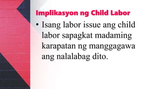 Implikasyon ng Child Labor
• Isang labor issue ang child
labor sapagkat madaming
karapatan ng manggagawa
ang nalalabag dito.
 