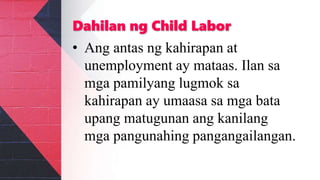 Dahilan ng Child Labor
• Ang antas ng kahirapan at
unemployment ay mataas. Ilan sa
mga pamilyang lugmok sa
kahirapan ay umaasa sa mga bata
upang matugunan ang kanilang
mga pangunahing pangangailangan.
 