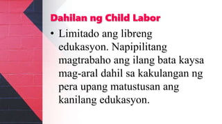 Dahilan ng Child Labor
• Limitado ang libreng
edukasyon. Napipilitang
magtrabaho ang ilang bata kaysa
mag-aral dahil sa kakulangan ng
pera upang matustusan ang
kanilang edukasyon.
 