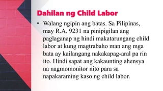 Dahilan ng Child Labor
• Walang ngipin ang batas. Sa Pilipinas,
may R.A. 9231 na pinipigilan ang
paglaganap ng hindi makatarungang child
labor at kung magtrabaho man ang mga
bata ay kailangang nakakapag-aral pa rin
ito. Hindi sapat ang kakaunting ahensya
na nagmomonitor nito para sa
napakaraming kaso ng child labor.
 