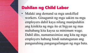 Dahilan ng Child Labor
• Malaki ang demand sa mga unskilled
workers. Ginagamit ng mga sakim na mga
employers dahil kaya nilang manipulahin
ang kinikita ng mga ito at bigyan ng mas
mababang kita kaysa sa minimum wage.
Dahil dito, namamaximize ang kita ng mga
employers habang hindi natutugunan ang
pangunahing pangangailangan ng mga bata.
 
