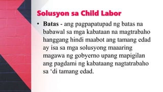 Solusyon sa Child Labor
• Batas - ang pagpapatupad ng batas na
babawal sa mga kabataan na magtrabaho
hanggang hindi maabot ang tamang edad
ay isa sa mga solusyong maaaring
magawa ng gobyerno upang mapigilan
ang pagdami ng kabataang nagtatrabaho
sa ‘di tamang edad.
 