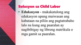Solusyon sa Child Labor
• Edukasyon - makakatulong ang
edukasyon upang maiwasan ang
kabataan na piliin ang pagtatrabaho
lalo na kung ang paaralan ay
nagibibigay ng libreng matrikula o
mga gamit sa paaralan.
 