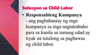 Solusyon sa Child Labor
• Responsableng Kumpanya
- ang pagbabantay ng mga
kumpanya sa mga nagtatrabaho
para sa kanila sa tamang edad ay
tiyak na tutulong sa pagbawas
ng child labor.
 