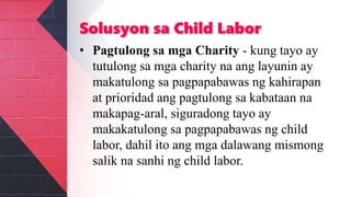 Solusyon sa Child Labor
• Pagtulong sa mga Charity - kung tayo ay
tutulong sa mga charity na ang layunin ay
makatulong sa pagpapabawas ng kahirapan
at prioridad ang pagtulong sa kabataan na
makapag-aral, siguradong tayo ay
makakatulong sa pagpapabawas ng child
labor, dahil ito ang mga dalawang mismong
salik na sanhi ng child labor.
 