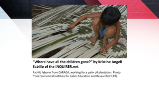 “Where have all the children gone?” by Kristine Angeli
Sabillo of the INQUIRER.net
A child laborer from CARAGA, working for a palm oil plantation. Photo
from Ecumenical Institute for Labor Education and Research (EILER).
 