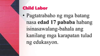 Child Labor
• Pagtatrabaho ng mga batang
nasa edad 17 pababa habang
isinasawalang-bahala ang
kanilang mga karapatan tulad
ng edukasyon.
 