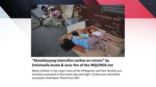 “Mandaluyong intensifies curfew on minors” by
Emichaella Anata & Jovic Yee of the INQUIRER.net
Many children in the major cities of the Philippines and their families are
homeless and work in the streets day and night. Curfew was intensified
to prevent child labor. Photo from AFP.
 