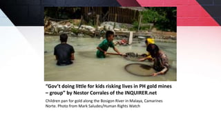 “Gov’t doing little for kids risking lives in PH gold mines
– group” by Nestor Corrales of the INQUIRER.net
Children pan for gold along the Bosigon River in Malaya, Camarines
Norte. Photo from Mark Saludes/Human Rights Watch
 