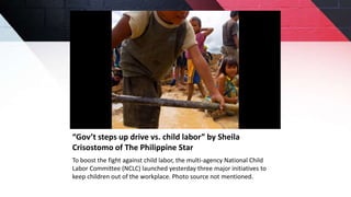 “Gov’t steps up drive vs. child labor” by Sheila
Crisostomo of The Philippine Star
To boost the fight against child labor, the multi-agency National Child
Labor Committee (NCLC) launched yesterday three major initiatives to
keep children out of the workplace. Photo source not mentioned.
 