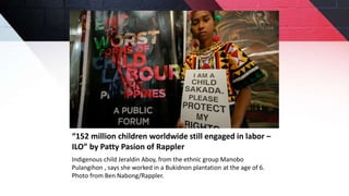 “152 million children worldwide still engaged in labor –
ILO” by Patty Pasion of Rappler
Indigenous child Jeraldin Aboy, from the ethnic group Manobo
Pulangihon , says she worked in a Bukidnon plantation at the age of 6.
Photo from Ben Nabong/Rappler.
 