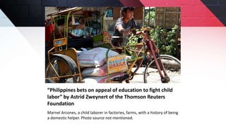 “Philippines bets on appeal of education to fight child
labor” by Astrid Zweynert of the Thomson Reuters
Foundation
Marnel Arcones, a child laborer in factories, farms, with a history of being
a domestic helper. Photo source not mentioned.
 