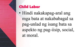 Child Labor
• Hindi nakakapag-aral ang
mga bata at nakababagal sa
pag-unlad ng isang bata sa
aspekto ng pag-iisip, social,
at moral.
 