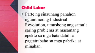 Child Labor
• Parte ng sinaunang panahon
ngunit noong Industrial
Revolution, umusbong ang samu’t
saring problema at masamang
epekto sa mga bata dahil sa
pagtatrabaho sa mga pabrika at
minahan.
 