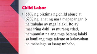 Child Labor
• 58% ng biktima ng child abuse at
62% ng lahat ng nasa mapapanganib
na trabaho ay mga lalaki. Ito ay
maaaring dahil sa murang edad,
namumulat na ang mga batang lalaki
sa kanilang mga talento at kakayahan
na mahalaga sa isang trabaho.
 