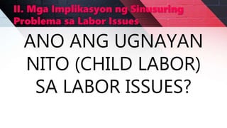 II. Mga Implikasyon ng Sinusuring
Problema sa Labor Issues
ANO ANG UGNAYAN
NITO (CHILD LABOR)
SA LABOR ISSUES?
 