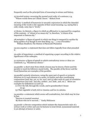 frequently used as the principal form of reasoning in science and history.

25.inverted syntax--reversing the normal word order of a sentence; e.g.
 "Whose woods these are I think I know." Robert Frost

26.irony--a method of humorous or sarcastic expression in which the intended
meaning of the words is the opposite of their usual meaning; e.g. saying that a
cold, windy, rainy day is "lovely."

27.litotes--in rhetoric, a figure in which an affirmative is expressed by a negation
of the contrary. A "citizen of no mean city" is, therefore, "a citizen of an
important or famous city."

28.metaphor--a figure of speech in which one thing is compared to another by
being spoken of as though it were that thing; e.g. "...a sea of troubles."
    William Bradford, The History of Plymouth Plantation

29.non sequitur--a statement that does not follow logically from what preceded
it.

30.order of importance--a method of organizing a paper according to the relative
significance of the subtopics.

31.oxymoron--a figure of speech in which contradictory terms or ideas are
combined; e.g. "thunderous silence."

32.parable--a short story from which a lesson may be drawn; Christ used the
parable to teach his followers moral truths. The parable of the Sower and the
Good Samaritan are examples of his parables.

33.parallel syntactic structures--using the same part of speech or syntactic
structure in (1) each element of a series, (2) before and after coordinating
conjunctions (and, but, yet, or, for, nor), and (3) after each of a pair of correlative
conjunctions (not only...but also, neither...nor, both...and, etc.). Below are
examples for definitions (1) and (3):
  (1) Over the hill, through the woods, and to grandmother's house
        we go.
  (3) That vegetable is both rich in vitamins and low in calories.

34.paradox--a statement which seems self-contradictory, but which may be true
in fact.
  "Success is counted sweetest
   By those who ne'er succeed..." Emily Dickinson

35.parody--a literary composition which imitates the characteristic style of a
serious work or writer and uses its features to treat trivial, nonsensical material
in an attempt at humor or satire.


                                                                                       3
 