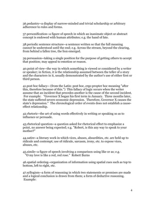 36.pedantry--a display of narrow-minded and trivial scholarship or arbitrary
adherence to rules and forms.

37.personification--a figure of speech in which an inanimate object or abstract
concept is endowed with human attributes; e.g. the hand of fate.

38.periodic sentence structure--a sentence written so that the full meaning
cannot be understood until the end; e.g. Across the stream, beyond the clearing,
from behind a fallen tree, the lion emerged.

39.persuasion--taking a single position for the purpose of getting others to accept
that position; may appeal to emotion or reason.

40.point of view--the way in which something is viewed or considered by a writer
or speaker; in fiction, it is the relationship assumed between the teller of a story
and the characters in it, usually demonstrated by the author's use of either first or
third person.

41.post hoc fallacy-- (from the Latin: post hoc, ergo propter hoc meaning "after
this, therefore because of this.") This fallacy of logic occurs when the writer
assume that an incident that precedes another is the cause of the second incident.
 For example: "Governor X began his first term in January. Three months later,
the state suffered severe economic depression. Therefore, Governor X causes the
state's depression." The chronological order of events does not establish a cause-
effect relationship.

42.rhetoric--the art of using words effectively in writing or speaking so as to
influence or persuade.

43.rhetorical question--a question asked for rhetorical effect to emphasize a
point, no answer being expected; e.g. "Robert, is this any way to speak to your
mother?"

44.satire--a literary work in which vices, abuses, absurdities, etc. are held up to
ridicule and contempt; use of ridicule, sarcasm, irony, etc. to expose vices,
abuses, etc.

45.simile--a figure of speech involving a comparison using like or as; e.g.
 "O my love is like a red, red rose." Robert Burns

46.spatial ordering--organization of information using spatial cues such as top to
bottom, left to right, etc.

47.syllogism--a form of reasoning in which two statements or premises are made
and a logical conclusion is drawn from them; a form of deductive reasoning.
Example:


                                                                                      4
 