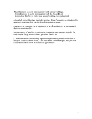 Major Premise: J and G Construction builds unsafe buildings.
 Minor Premise: J and G Construction built the Tower Hotel.
 Conclusion: The Tower Hotel is an unsafe building. (see deduction)

48.symbol--something that stands for another thing; frequently an object used to
represent an abstraction, e.g. the dove is a symbol of peace.

49.syntax--in grammar, the arrangement of words as elements in a sentence to
show their relationship.

50.tone--a way of wording or expressing things that expresses an attitude; the
tone may be angry, matter-of-fact, pedantic, ironic, etc.

51.understatement--deliberately representing something as much less than it
really is. Jonathan Swift wrote, "Last week I saw a woman flayed, and you will
hardly believe how much it altered her appearance."




                                                                                 5
 