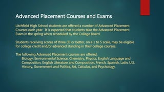 Advanced Placement Courses and Exams
Litchfield High School students are offered a number of Advanced Placement
Courses each year. It is expected that students take the Advanced Placement
Exam in the spring when scheduled by the College Board.
Students receiving scores of three (3) or better, on a 1 to 5 scale, may be eligible
for college credit and/or advanced standing in their college courses.
The following Advanced Placement courses are offered:
Biology, Environmental Science, Chemistry, Physics, English Language and
Composition, English Literature and Composition, French, Spanish, Latin, U.S.
History, Government and Politics, Art, Calculus, and Psychology.
 