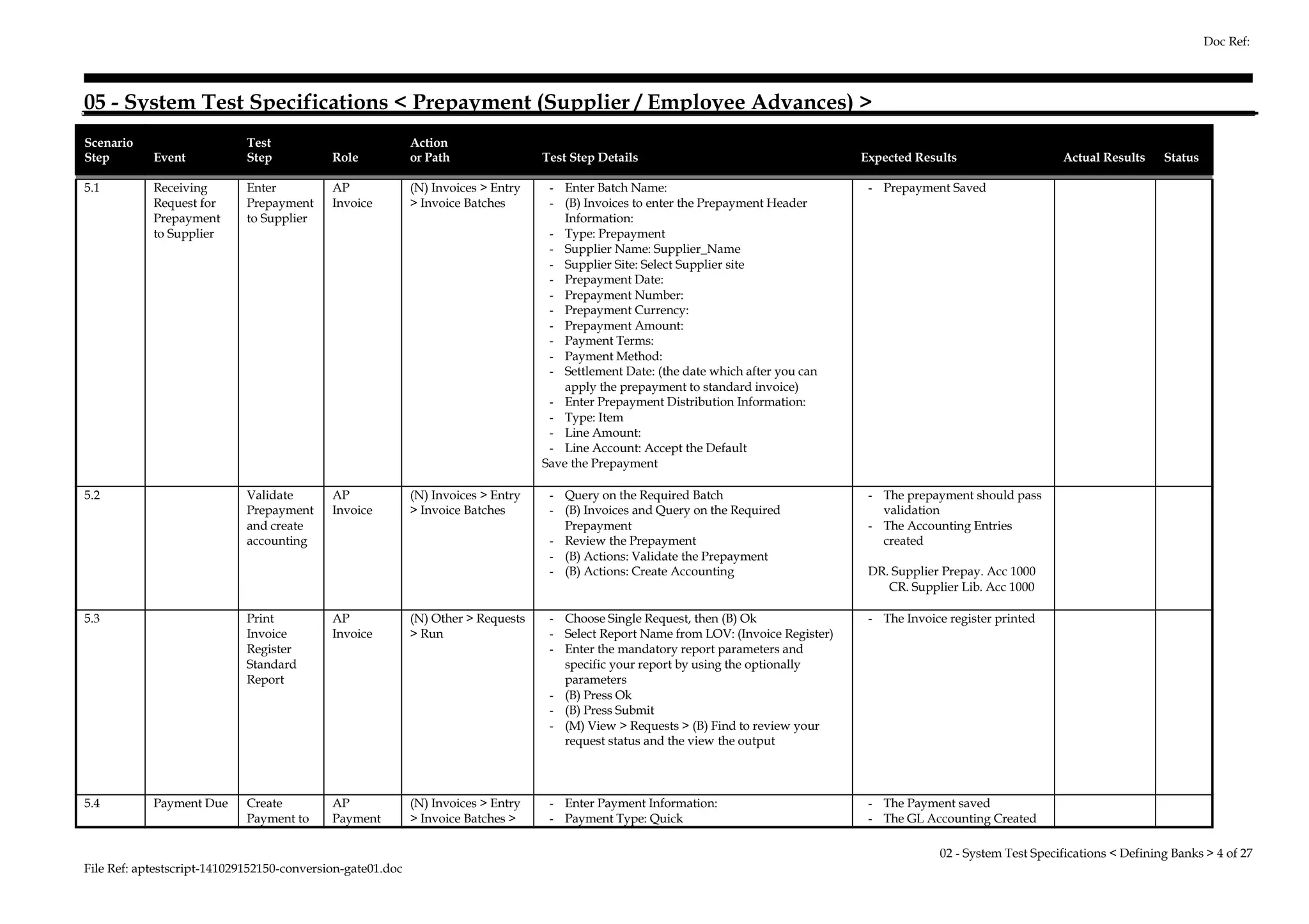 05 - System Test Specifications < Prepayment (Supplier / Employee Advances) > 
Scenario 
Step Event 
Test 
Step Role 
Action 
or Path Test Step Details Expected Results Actual Results Status 
5.1 Receiving 
Request for 
Prepayment 
to Supplier 
Enter 
Prepayment 
to Supplier 
AP 
Invoice 
(N) Invoices > Entry 
> Invoice Batches 
- Enter Batch Name: 
- (B) Invoices to enter the Prepayment Header 
Information: 
- Type: Prepayment 
- Supplier Name: Supplier_Name 
- Supplier Site: Select Supplier site 
- Prepayment Date: 
- Prepayment Number: 
- Prepayment Currency: 
- Prepayment Amount: 
- Payment Terms: 
- Payment Method: 
- Settlement Date: (the date which after you can 
apply the prepayment to standard invoice) 
- Enter Prepayment Distribution Information: 
- Type: Item 
- Line Amount: 
- Line Account: Accept the Default 
Save the Prepayment 
- Prepayment Saved 
5.2 Validate 
Prepayment 
and create 
accounting 
AP 
Invoice 
(N) Invoices > Entry 
> Invoice Batches 
- Query on the Required Batch 
- (B) Invoices and Query on the Required 
Prepayment 
- Review the Prepayment 
- (B) Actions: Validate the Prepayment 
- (B) Actions: Create Accounting 
- The prepayment should pass 
validation 
- The Accounting Entries 
created 
DR. Supplier Prepay. Acc 1000 
CR. Supplier Lib. Acc 1000 
5.3 Print 
Invoice 
Register 
Standard 
Report 
AP 
Invoice 
(N) Other > Requests 
> Run 
- Choose Single Request, then (B) Ok 
- Select Report Name from LOV: (Invoice Register) 
- Enter the mandatory report parameters and 
specific your report by using the optionally 
parameters 
- (B) Press Ok 
- (B) Press Submit 
- (M) View > Requests > (B) Find to review your 
request status and the view the output 
- The Invoice register printed 
5.4 Payment Due Create 
Payment to 
AP 
Payment 
(N) Invoices > Entry 
> Invoice Batches > 
- Enter Payment Information: 
- Payment Type: Quick 
- The Payment saved 
- The GL Accounting Created 
File Ref: aptestscript-141029152150-conversion-gate01.doc 
Doc Ref: 
02 - System Test Specifications < Defining Banks > 4 of 27 
 