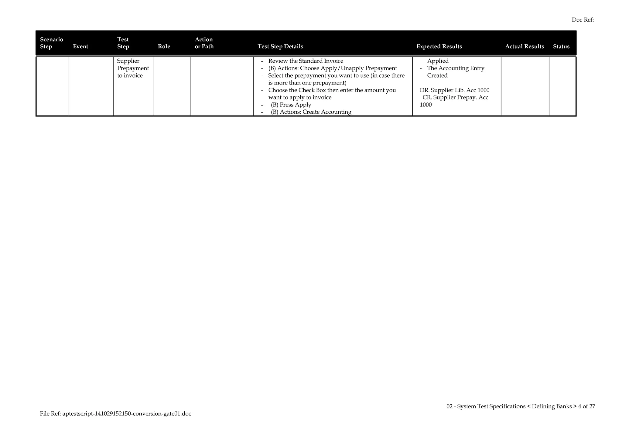 Scenario 
Step Event 
Test 
Step Role 
Action 
or Path Test Step Details Expected Results Actual Results Status 
Supplier 
Prepayment 
to invoice 
- Review the Standard Invoice 
- (B) Actions: Choose Apply/Unapply Prepayment 
- Select the prepayment you want to use (in case there 
is more than one prepayment) 
- Choose the Check Box then enter the amount you 
want to apply to invoice 
- (B) Press Apply 
- (B) Actions: Create Accounting 
Applied 
- The Accounting Entry 
Created 
DR. Supplier Lib. Acc 1000 
CR. Supplier Prepay. Acc 
1000 
File Ref: aptestscript-141029152150-conversion-gate01.doc 
Doc Ref: 
02 - System Test Specifications < Defining Banks > 4 of 27 
 