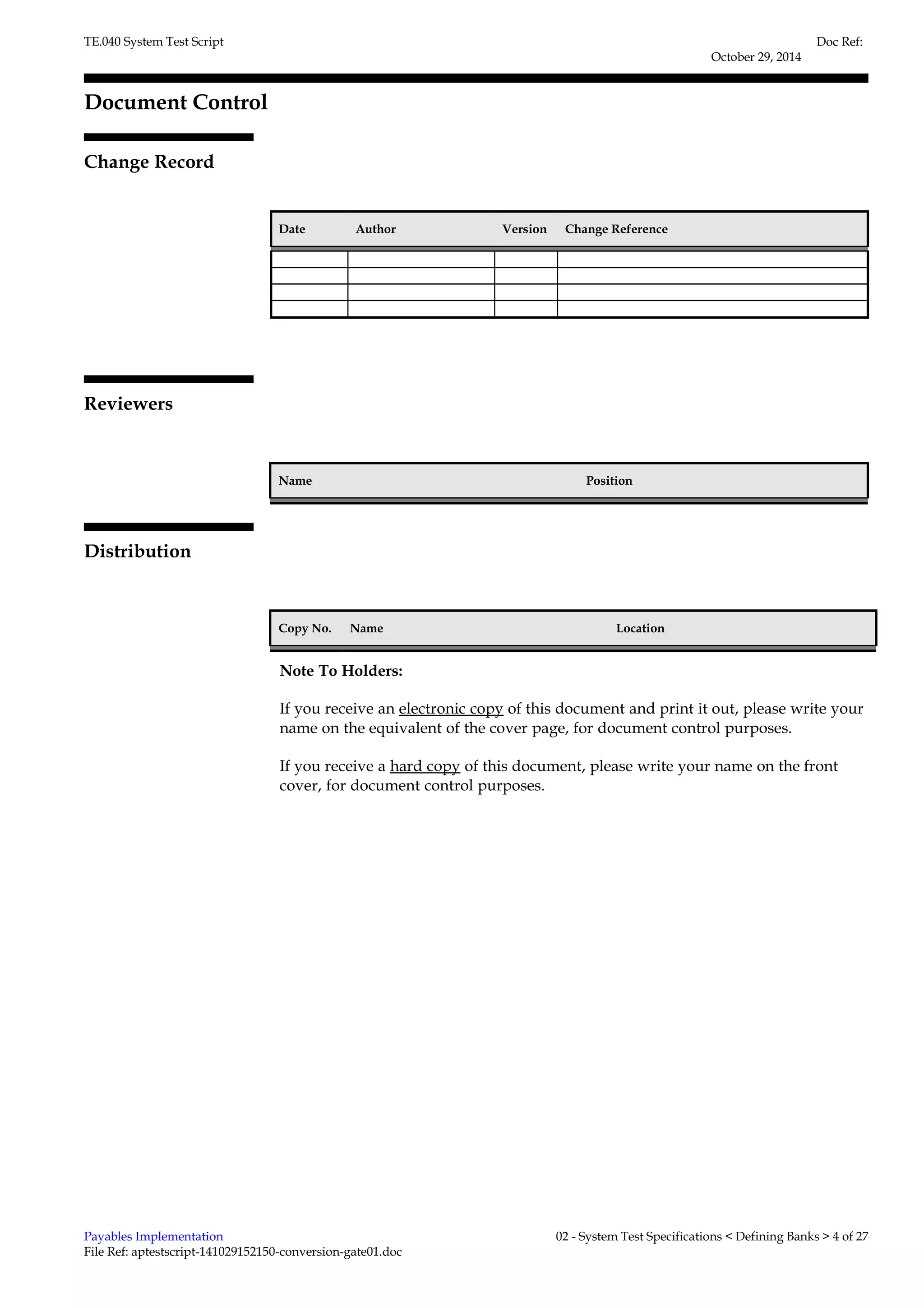 TE.040 System Test Script 
Document Control 
Change Record 
1 
Date Author Version Change Reference 
Reviewers 
Name Position 
Distribution 
Copy No. Name Location 
Doc Ref: 
October 29, 2014 
Note To Holders: 
If you receive an electronic copy of this document and print it out, please write your 
name on the equivalent of the cover page, for document control purposes. 
If you receive a hard copy of this document, please write your name on the front 
cover, for document control purposes. 
Payables Implementation 
File Ref: aptestscript-141029152150-conversion-gate01.doc 
02 - System Test Specifications < Defining Banks > 4 of 27 
 