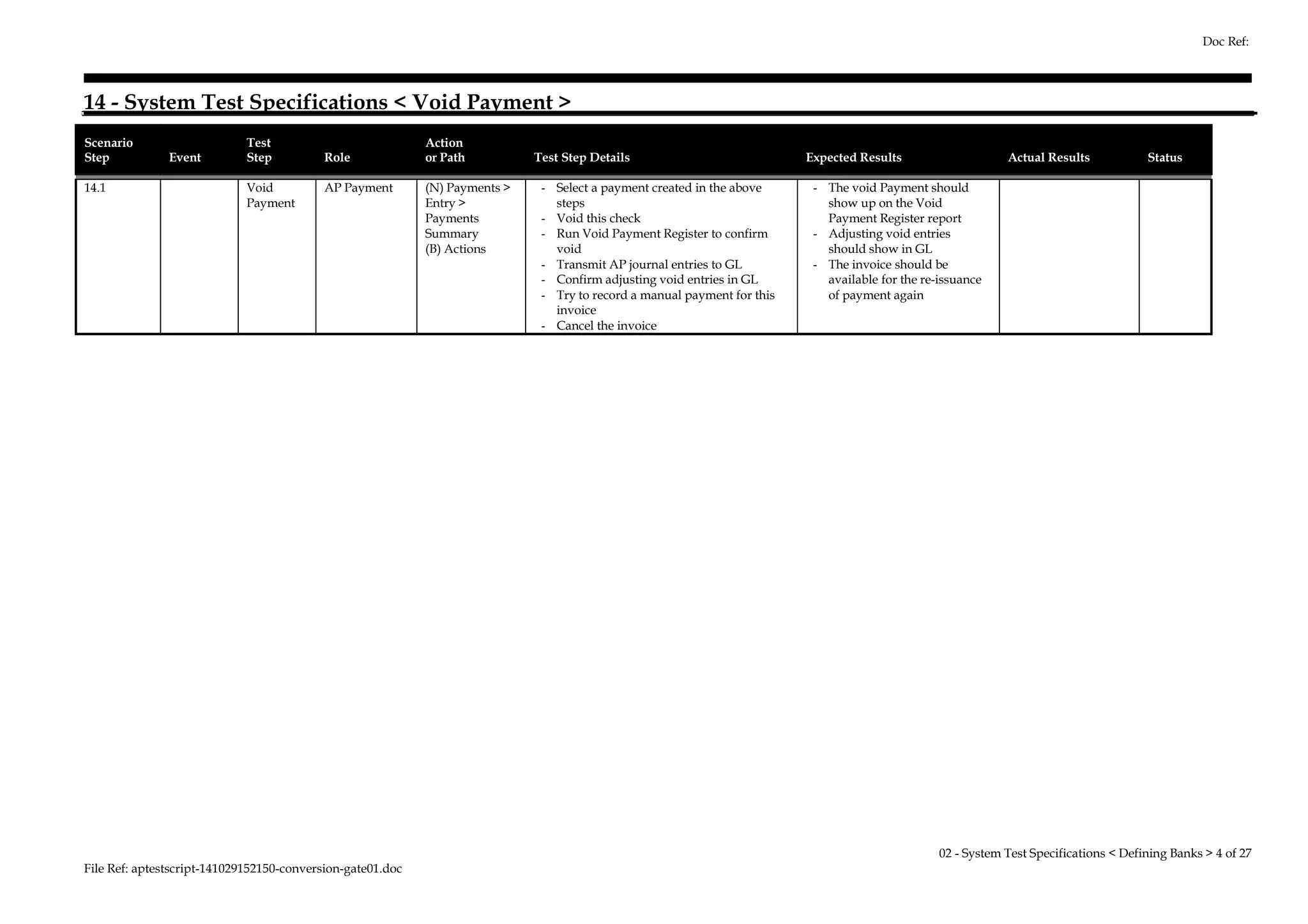 14 - System Test Specifications < Void Payment > 
Scenario 
Step Event 
Test 
Step Role 
Action 
or Path Test Step Details Expected Results Actual Results Status 
14.1 Void 
Payment 
AP Payment (N) Payments > 
Entry > 
Payments 
Summary 
(B) Actions 
- Select a payment created in the above 
steps 
- Void this check 
- Run Void Payment Register to confirm 
void 
- Transmit AP journal entries to GL 
- Confirm adjusting void entries in GL 
- Try to record a manual payment for this 
invoice 
- Cancel the invoice 
- The void Payment should 
show up on the Void 
Payment Register report 
- Adjusting void entries 
should show in GL 
- The invoice should be 
available for the re-issuance 
of payment again 
File Ref: aptestscript-141029152150-conversion-gate01.doc 
Doc Ref: 
02 - System Test Specifications < Defining Banks > 4 of 27 
 