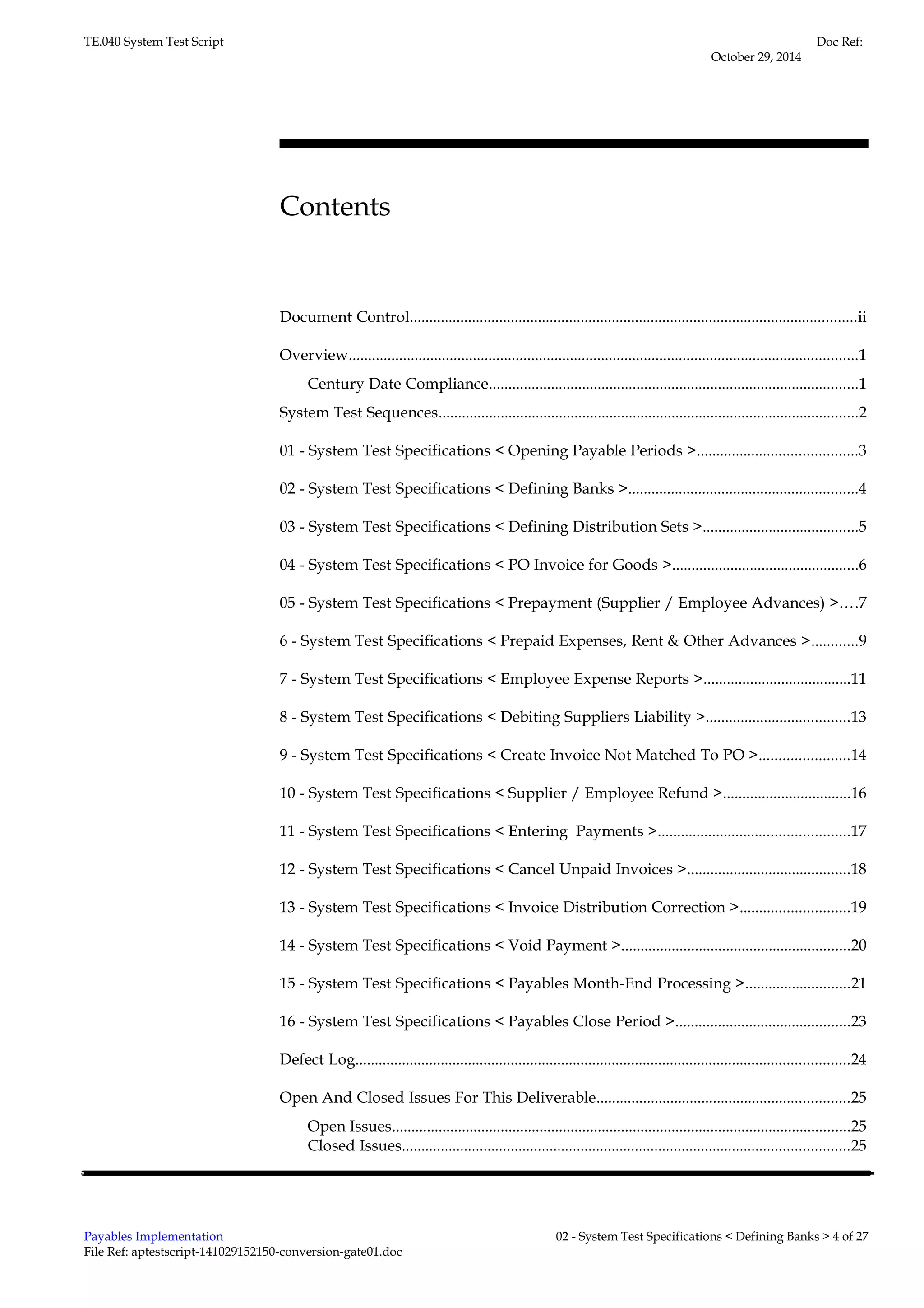 TE.040 System Test Script 
Contents 
Doc Ref: 
October 29, 2014 
Document Control...................................................................................................................ii 
Overview...................................................................................................................................1 
Century Date Compliance...............................................................................................1 
System Test Sequences............................................................................................................2 
01 - System Test Specifications < Opening Payable Periods >.........................................3 
02 - System Test Specifications < Defining Banks >...........................................................4 
03 - System Test Specifications < Defining Distribution Sets >........................................5 
04 - System Test Specifications < PO Invoice for Goods >................................................6 
05 - System Test Specifications < Prepayment (Supplier / Employee Advances) >....7 
6 - System Test Specifications < Prepaid Expenses, Rent & Other Advances >............9 
7 - System Test Specifications < Employee Expense Reports >......................................11 
8 - System Test Specifications < Debiting Suppliers Liability >.....................................13 
9 - System Test Specifications < Create Invoice Not Matched To PO >.......................14 
10 - System Test Specifications < Supplier / Employee Refund >.................................16 
11 - System Test Specifications < Entering Payments >.................................................17 
12 - System Test Specifications < Cancel Unpaid Invoices >..........................................18 
13 - System Test Specifications < Invoice Distribution Correction >............................19 
14 - System Test Specifications < Void Payment >...........................................................20 
15 - System Test Specifications < Payables Month-End Processing >...........................21 
16 - System Test Specifications < Payables Close Period >.............................................23 
Defect Log...............................................................................................................................24 
Open And Closed Issues For This Deliverable.................................................................25 
Open Issues......................................................................................................................25 
Closed Issues...................................................................................................................25 
Payables Implementation 
File Ref: aptestscript-141029152150-conversion-gate01.doc 
02 - System Test Specifications < Defining Banks > 4 of 27 
 