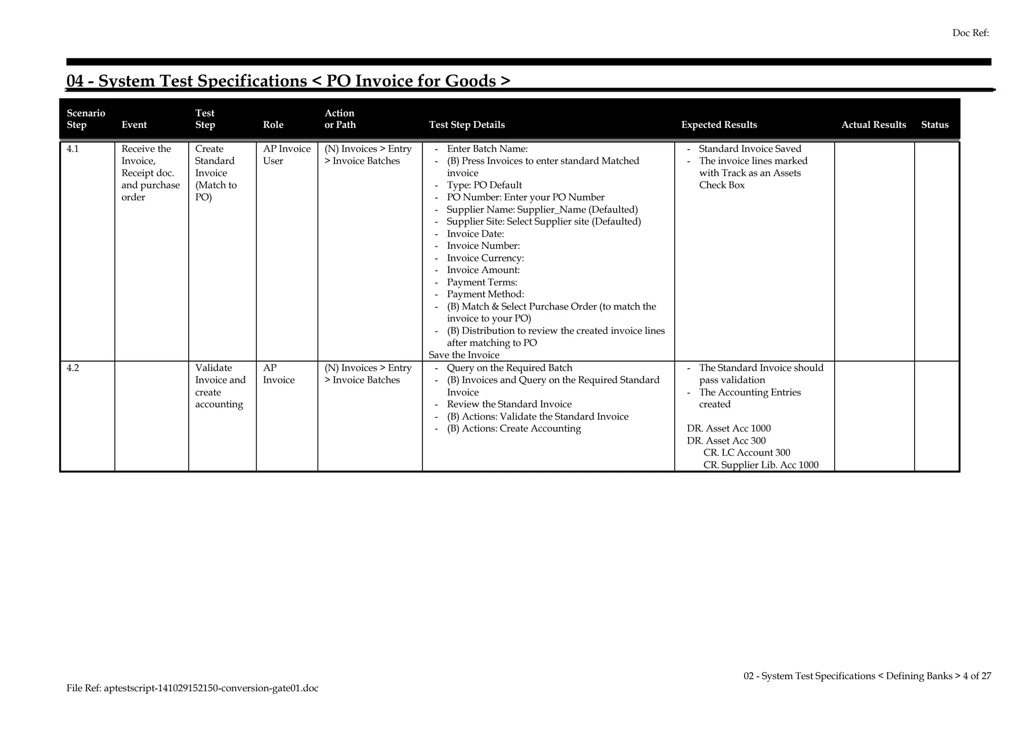 04 - System Test Specifications < PO Invoice for Goods > 
Scenario 
Step Event 
Test 
Step Role 
Action 
or Path Test Step Details Expected Results Actual Results Status 
4.1 Receive the 
Invoice, 
Receipt doc. 
and purchase 
order 
Create 
Standard 
Invoice 
(Match to 
PO) 
AP Invoice 
User 
(N) Invoices > Entry 
> Invoice Batches 
- Enter Batch Name: 
- (B) Press Invoices to enter standard Matched 
invoice 
- Type: PO Default 
- PO Number: Enter your PO Number 
- Supplier Name: Supplier_Name (Defaulted) 
- Supplier Site: Select Supplier site (Defaulted) 
- Invoice Date: 
- Invoice Number: 
- Invoice Currency: 
- Invoice Amount: 
- Payment Terms: 
- Payment Method: 
- (B) Match & Select Purchase Order (to match the 
invoice to your PO) 
- (B) Distribution to review the created invoice lines 
after matching to PO 
Save the Invoice 
- Standard Invoice Saved 
- The invoice lines marked 
with Track as an Assets 
Check Box 
4.2 Validate 
Invoice and 
create 
accounting 
AP 
Invoice 
(N) Invoices > Entry 
> Invoice Batches 
- Query on the Required Batch 
- (B) Invoices and Query on the Required Standard 
Invoice 
- Review the Standard Invoice 
- (B) Actions: Validate the Standard Invoice 
- (B) Actions: Create Accounting 
- The Standard Invoice should 
pass validation 
- The Accounting Entries 
created 
DR. Asset Acc 1000 
DR. Asset Acc 300 
CR. LC Account 300 
CR. Supplier Lib. Acc 1000 
File Ref: aptestscript-141029152150-conversion-gate01.doc 
Doc Ref: 
02 - System Test Specifications < Defining Banks > 4 of 27 
 