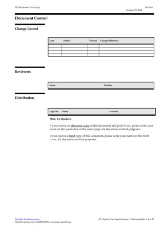 TE.040 System Test Script 
Document Control 
Change Record 
1 
Date Author Version Change Reference 
Reviewers 
Name Position 
Distribution 
Copy No. Name Location 
Doc Ref: 
October 29, 2014 
Note To Holders: 
If you receive an electronic copy of this document and print it out, please write your 
name on the equivalent of the cover page, for document control purposes. 
If you receive a hard copy of this document, please write your name on the front 
cover, for document control purposes. 
Payables Implementation 
File Ref: aptestscript-141029152150-conversion-gate01.doc 
02 - System Test Specifications < Defining Banks > 4 of 27 
 